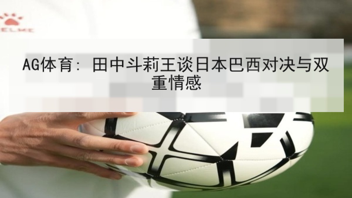 AG体育: 田中斗莉王谈日本巴西对决与双重情感