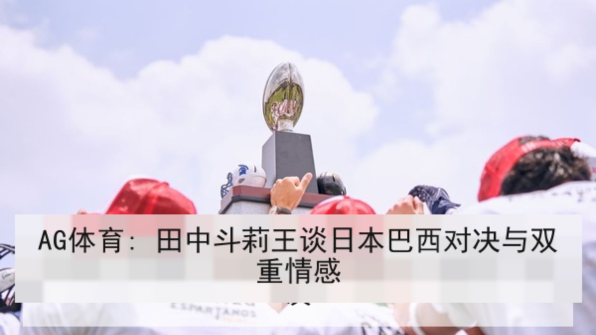 AG体育: 田中斗莉王谈日本巴西对决与双重情感