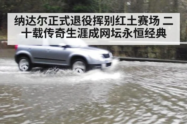 纳达尔正式退役挥别红土赛场 二十载传奇生涯成网坛永恒经典